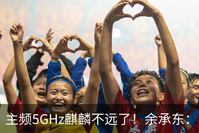 主频5GHz麒麟不远了！余承东：会有更多华为手机采用基于韬定律的芯片