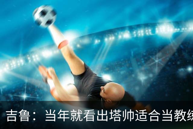 吉鲁：当年就看出塔帅适合当教练；明天复刻蝎子摆尾概率为0