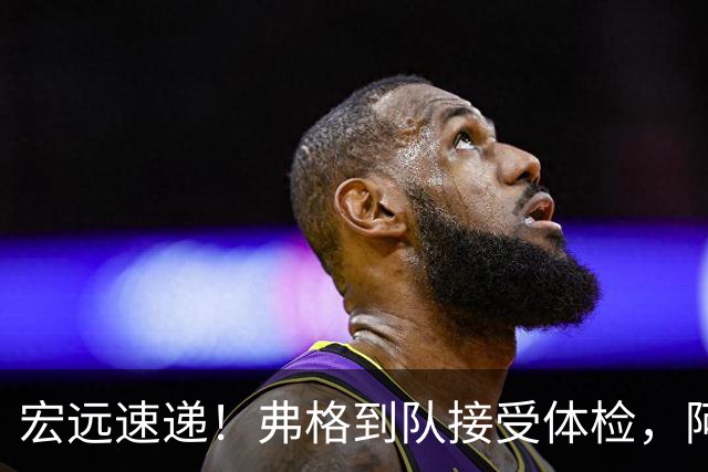 宏远速递！弗格到队接受体检，阿祖今日到位，朱总杜锋站台陈老板！