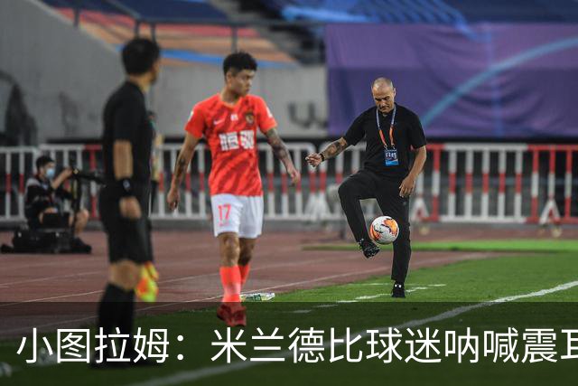 小图拉姆：米兰德比球迷呐喊震耳，在场上甚至听不到队友说话