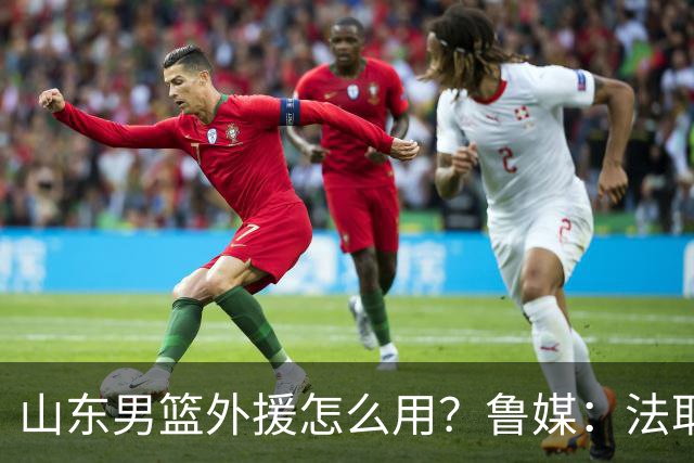 山东男篮外援怎么用？鲁媒：法耶和普卢默该多打打