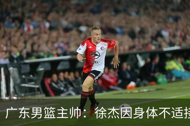 广东男篮主帅：徐杰因身体不适接受保护，球队需要他的参与