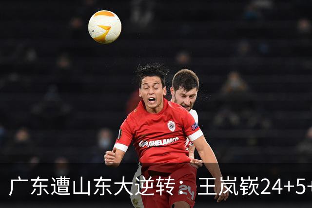 广东遭山东大逆转：王岚嵚24+5+7 胡明轩6中1总助攻超王仕鹏