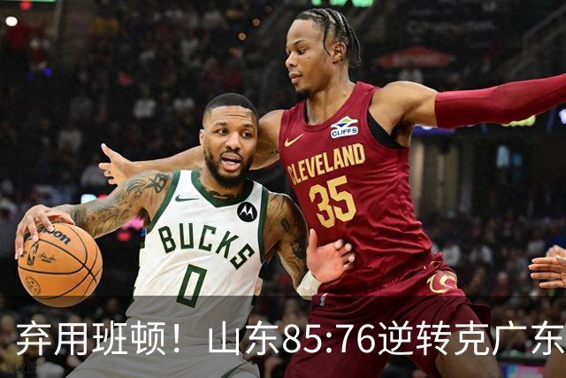弃用班顿！山东85:76逆转克广东！王岚嵚24+7封神，终结连败颓势