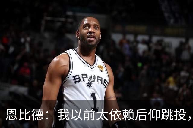 恩比德：我以前太依赖后仰跳投，以后会阅读防守做合理选择