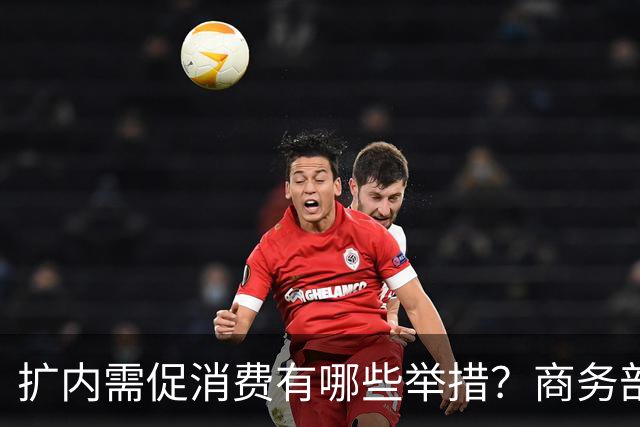 扩内需促消费有哪些举措？商务部：推动商品消费扩容升级、持续扩大服务消费、梯次释放不同区域消费潜力
