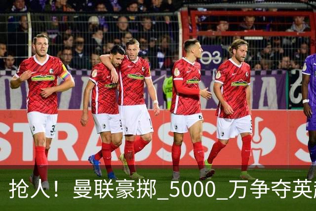 抢人！曼联豪掷 5000 万争夺英超天才，19 岁新星松口愿意离队