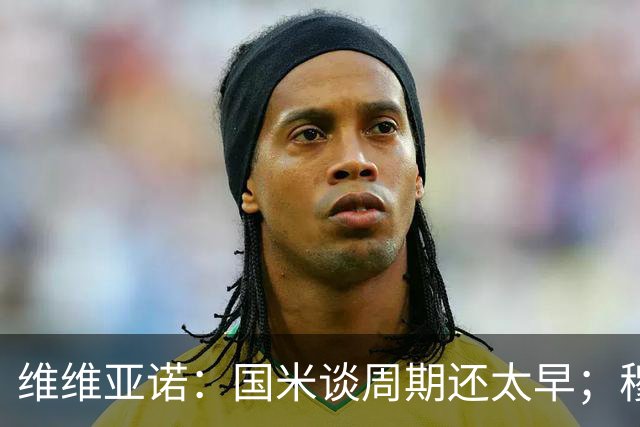 维维亚诺：国米谈周期还太早；穆帅提三冠王是在施压