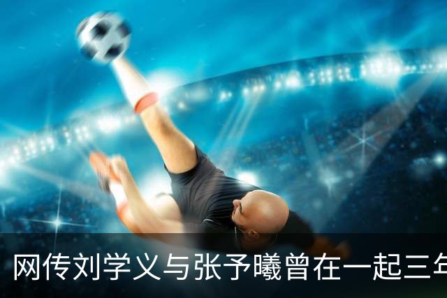 网传刘学义与张予曦曾在一起三年多引热议，双方工作室此前多次否认恋情