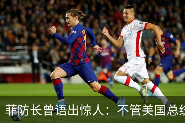 菲防长曾语出惊人：不管美国总统是谁？中国不太可能对菲律宾动武