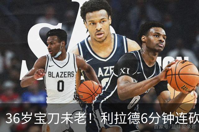 36岁宝刀未老！利拉德6分钟连砍11分无视防守 波城529天的等待值了