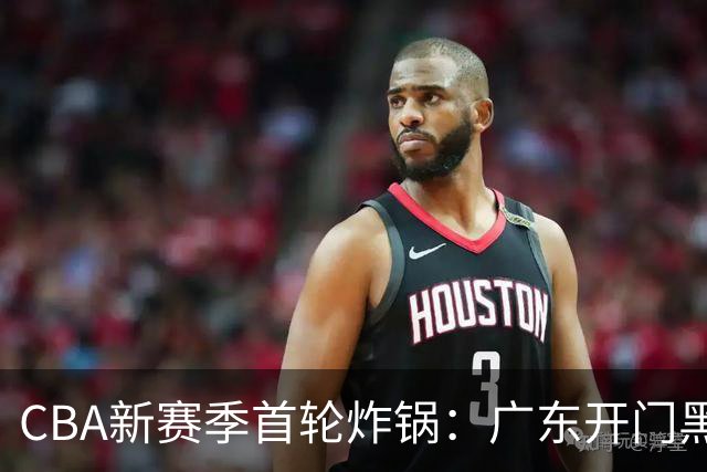 CBA新赛季首轮炸锅：广东开门黑，北京险胜，辽宁爆发