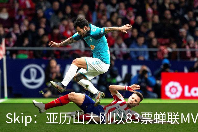 Skip：亚历山大刚以83票蝉联MVP 不懂为何说文班会轻松拿奖