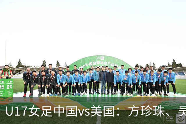 U17女足中国vs美国：方珍珠、吴逸晨出战，刘雨希、徐晓棠首发